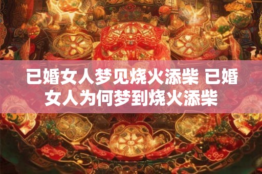 已婚女人梦见烧火添柴 已婚女人为何梦到烧火添柴