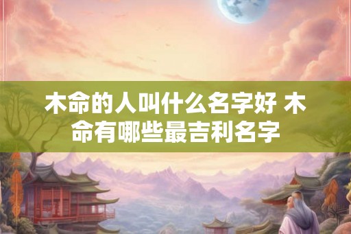 木命的人叫什么名字好 木命有哪些最吉利名字