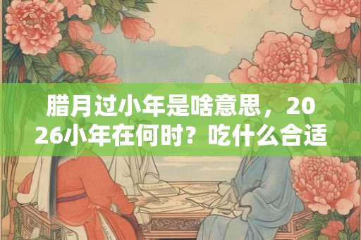 腊月过小年是啥意思，2026小年在何时？吃什么合适？