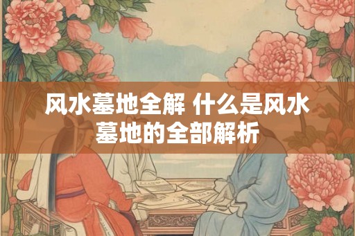 风水墓地全解 什么是风水墓地的全部解析 风水墓地全解 什么是风水墓地的全部解析