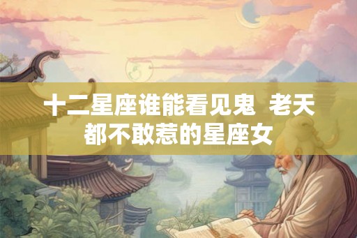 十二星座谁能看见鬼  老天都不敢惹的星座女