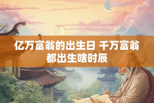 亿万富翁的出生日 千万富翁都出生啥时辰 亿万富翁的出生日 千万富翁都出生啥时辰