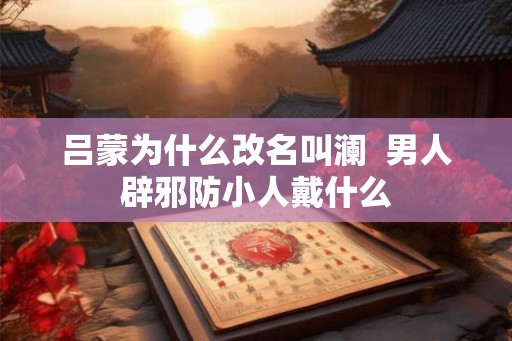 吕蒙为什么改名叫澜  男人辟邪防小人戴什么