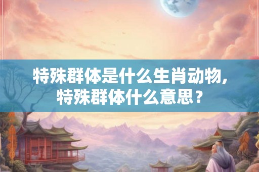 特殊群体是什么生肖动物,特殊群体什么意思？