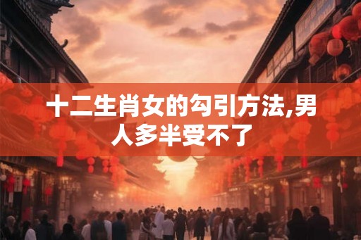 十二生肖女的勾引方法,男人多半受不了