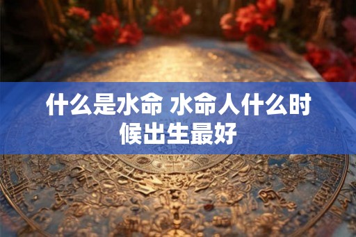 什么是水命 水命人什么时候出生最好