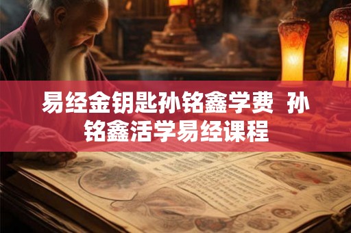易经金钥匙孙铭鑫学费  孙铭鑫活学易经课程