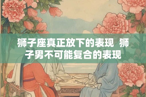 狮子座真正放下的表现 狮子男不可能复合的表现 狮子座真正放下的表现 狮子男不可能复合的表现