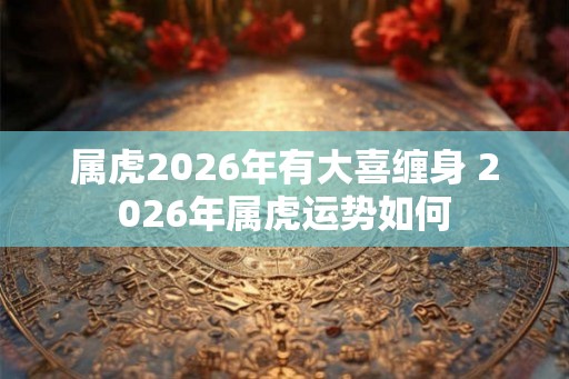 属虎2026年有大喜缠身 2026年属虎运势如何