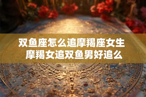 双鱼座怎么追摩羯座女生  摩羯女追双鱼男好追么