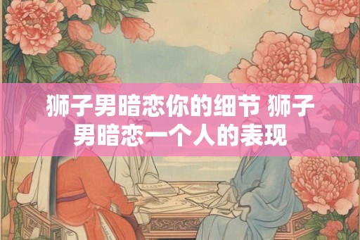 狮子男暗恋你的细节 狮子男暗恋一个人的表现