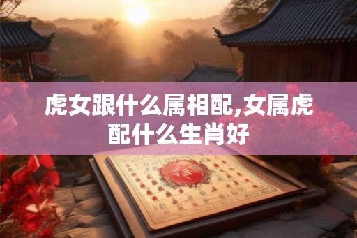 虎女跟什么属相配,女属虎配什么生肖好