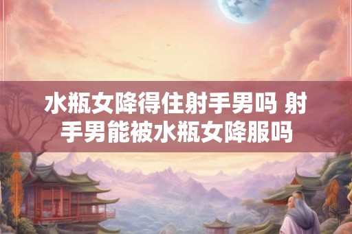 水瓶女降得住射手男吗 射手男能被水瓶女降服吗