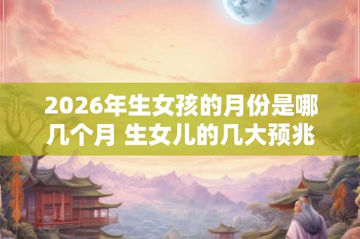 2026年生女孩的月份是哪几个月 生女儿的几大预兆 2026年生女孩的月份是哪几个月 生女儿的几大预兆