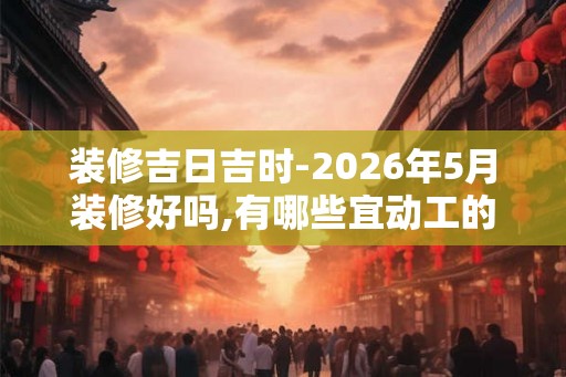 装修吉日吉时-2026年5月装修好吗,有哪些宜动工的好日子
