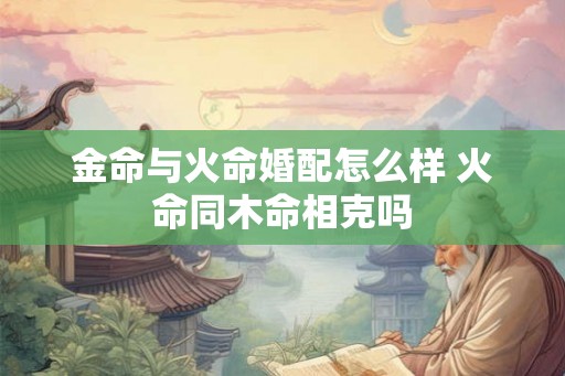 金命与火命婚配怎么样 火命同木命相克吗 金命与火命婚配怎么样 火命同木命相克吗