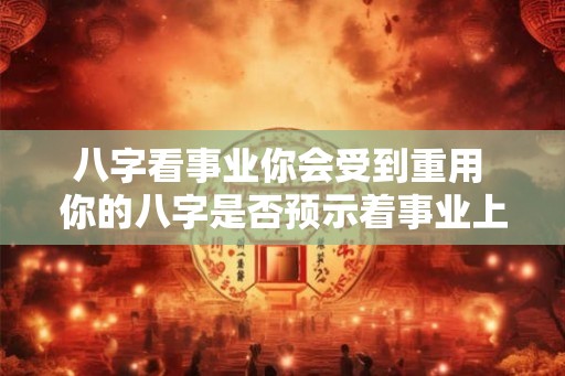 八字看事业你会受到重用 你的八字是否预示着事业上能受到重用