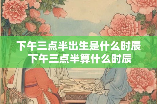 下午三点半出生是什么时辰 下午三点半算什么时辰