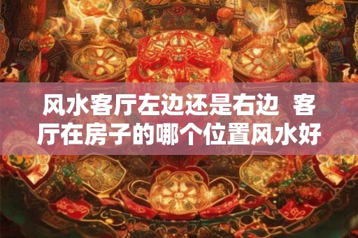 风水客厅左边还是右边  客厅在房子的哪个位置风水好