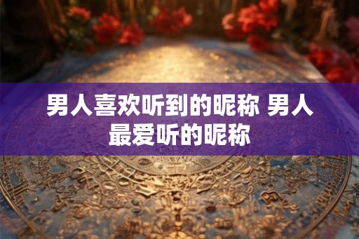 男人喜欢听到的昵称 男人最爱听的昵称