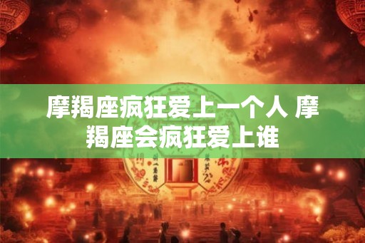 摩羯座疯狂爱上一个人 摩羯座会疯狂爱上谁 摩羯座疯狂爱上一个人 摩羯座会疯狂爱上谁