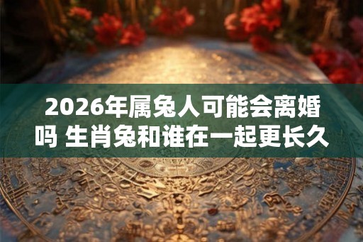 2026年属兔人可能会离婚吗 生肖兔和谁在一起更长久