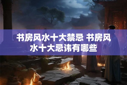 书房风水十大禁忌 书房风水十大忌讳有哪些