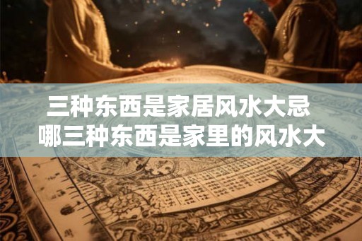 三种东西是家居风水大忌 哪三种东西是家里的风水大忌