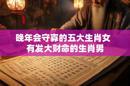 晚年会守寡的五大生肖女  有发大财命的生肖男