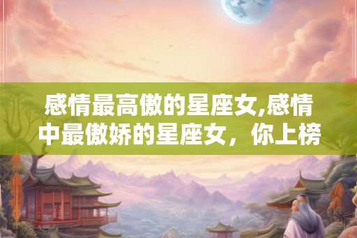 感情最高傲的星座女,感情中最傲娇的星座女,你上榜了吗? 感情最高傲的星座女,感情中最傲娇的星座女,你上榜了吗?