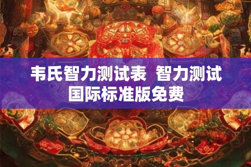 韦氏智力测试表 智力测试国际标准版免费 韦氏智力测试表 智力测试国际标准版免费