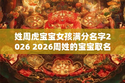 姓周虎宝宝女孩满分名字2026 2026周姓的宝宝取名 姓周虎宝宝女孩满分名字2026 2026周姓的宝宝取名