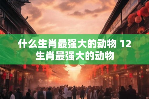什么生肖最强大的动物 12生肖最强大的动物