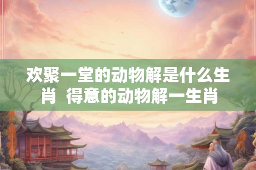 欢聚一堂的动物解是什么生肖  得意的动物解一生肖
