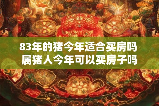 83年的猪今年适合买房吗 属猪人今年可以买房子吗