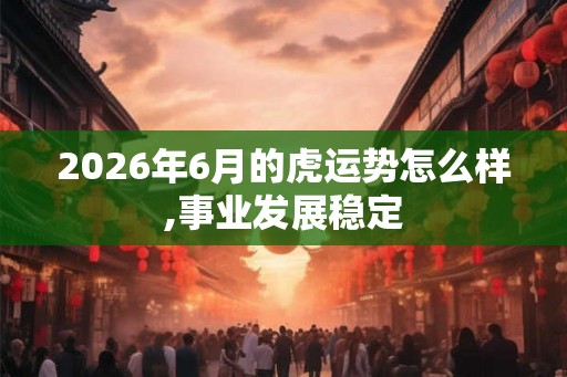 2026年6月的虎运势怎么样,事业发展稳定 2026年6月的虎运势怎么样,事业发展稳定