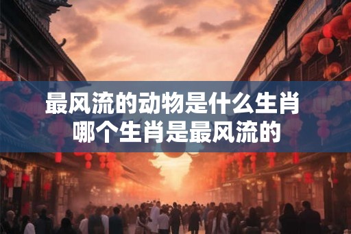 最风流的动物是什么生肖 哪个生肖是最风流的