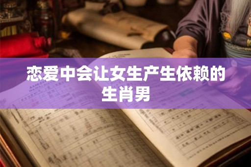 恋爱中会让女生产生依赖的生肖男