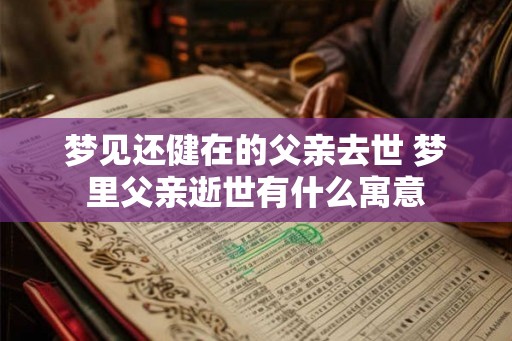 梦见还健在的父亲去世 梦里父亲逝世有什么寓意 梦见还健在的父亲去世 梦里父亲逝世有什么寓意