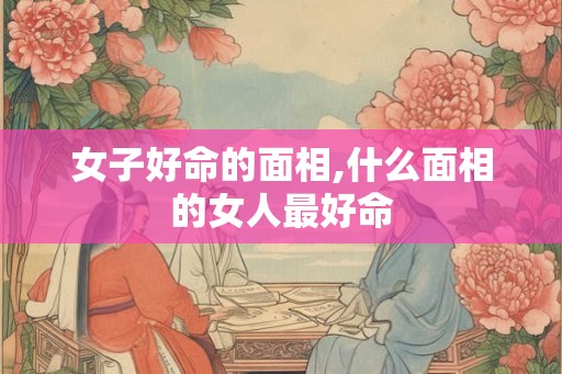 女子好命的面相,什么面相的女人最好命