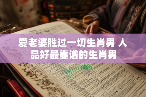 爱老婆胜过一切生肖男 人品好最靠谱的生肖男