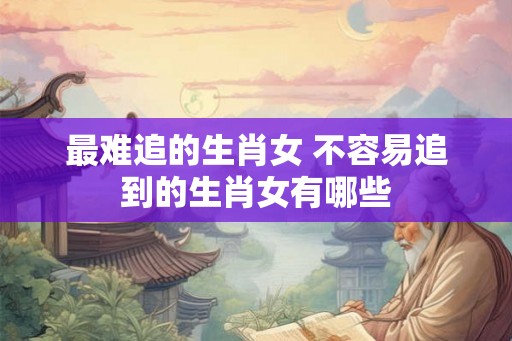 最难追的生肖女 不容易追到的生肖女有哪些