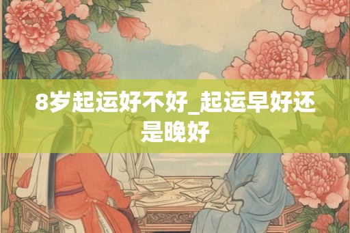 8岁起运好不好_起运早好还是晚好 8岁起运好不好_起运早好还是晚好
