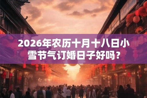 2026年农历十月十八日小雪节气订婚日子好吗？