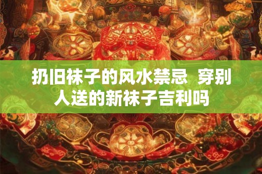 扔旧袜子的风水禁忌  穿别人送的新袜子吉利吗