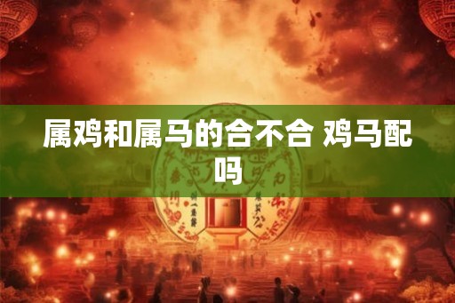 属鸡和属马的合不合 鸡马配吗