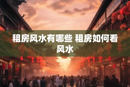 租房风水有哪些 租房如何看风水 租房风水有哪些 租房如何看风水