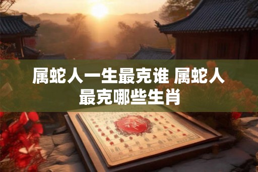 属蛇人一生最克谁 属蛇人最克哪些生肖 属蛇人一生最克谁 属蛇人最克哪些生肖
