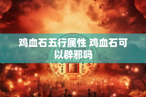 鸡血石五行属性 鸡血石可以辟邪吗