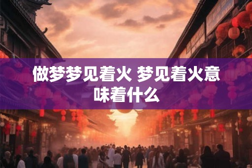 做梦梦见着火 梦见着火意味着什么